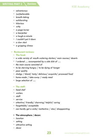 - adventurous
- (un)believable
- breath-taking
- exhilarating
- hilarious
- witty
- a page-turner
- a tearjerker
- a laugh-a-minute
- I couldn’t put it down
- a slow start
- a gripping climax
- Restaurant reviews:
- The food:
- a wide variety of mouth-watering starters/ main courses/ deserts
- I ordered … accompanied by a side dish of …
- the main course consisted of
- to be starving hungry / to be dying of hunger
- poor quality
- stodgy / bland/ tasty/ delicious/ exquisite/ processed food
- home-made / take-away / ready meal
- large selection of …
- The staff:
- head chef
- waiters
- staff
- service
- attentive/ friendly/ charming/ helpful/ caring
- forgettable/ acceptable
- can hardly get a smile/ inattentive / slow/ disappointing
- The atmosphere / decor:
- location
- setting
- attractive setting
- decor
Review
WRITING PART 2
23 www.keepsmilingenglish.com
KSE Academy
 