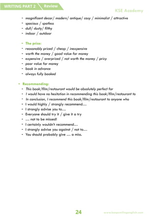 - magnificent decor/ modern/ antique/ cosy / minimalist / attractive
- spacious / spotless
- dull/ dusty/ filthy
- indoor / outdoor
- The price:
- reasonably priced / cheap / inexpensive
- worth the money / good value for money
- expensive / overpriced / not worth the money / pricy
- poor value for money
- book in advance
- always fully booked
- Recommending:
- This book/film/restaurant would be absolutely perfect for
- I would have no hesitation in recommending this book/film/restaurant to
- In conclusion, I recommend this book/film/restaurant to anyone who
- I would highly / strongly recommend…
- I strongly advise you to…
- Everyone should try it / give it a try
- … not to be missed!
- I certainly wouldn’t recommend…
- I strongly advise you against / not to…
- You should probably give … a miss.
Review
WRITING PART 2
24 www.keepsmilingenglish.com
KSE Academy
 