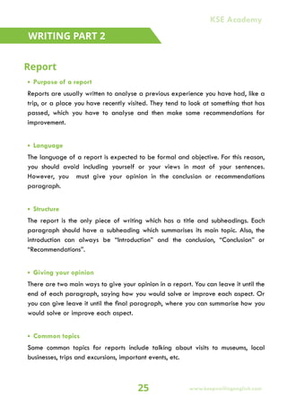 • Purpose of a report
Reports are usually written to analyse a previous experience you have had, like a
trip, or a place you have recently visited. They tend to look at something that has
passed, which you have to analyse and then make some recommendations for
improvement.
• Language
The language of a report is expected to be formal and objective. For this reason,
you should avoid including yourself or your views in most of your sentences.
However, you must give your opinion in the conclusion or recommendations
paragraph.
• Structure
The report is the only piece of writing which has a title and subheadings. Each
paragraph should have a subheading which summarises its main topic. Also, the
introduction can always be “Introduction” and the conclusion, “Conclusion” or
“Recommendations”.
• Giving your opinion
There are two main ways to give your opinion in a report. You can leave it until the
end of each paragraph, saying how you would solve or improve each aspect. Or
you can give leave it until the final paragraph, where you can summarise how you
would solve or improve each aspect.
• Common topics
Some common topics for reports include talking about visits to museums, local
businesses, trips and excursions, important events, etc.
Report
WRITING PART 2
25 www.keepsmilingenglish.com
KSE Academy
 