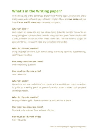 What's in the Writing paper?
In the two parts of the Cambridge English: First Writing paper, you have to show
that you can write different types of text in English. There are two parts and you
have 1 hour and 20 minutes to complete both parts.
What's in part 1?
You’re given an essay title and two ideas clearly linked to the title. You write an
essay giving your opinions about the title, using the ideas given. You must also add
a third, different idea of your own linked to the title. The title will be a subject of
general interest – you won’t need any specialised knowledge.
What do I have to practise?
Using language functions, such as evaluating, expressing opinions, hypothesising,
justifying, persuading.
How many questions are there?
One compulsory question.
How much do I have to write?
140–190 words
What's in part 2?
You write a text from a choice of text types – article, email/letter, report or review.
To guide your writing, you'll be given information about context, topic purpose
and target reader.
What do I have to practise?
Writing different types of text that could be included in the exam.
How many questions are there?
One task to be selected from a choice of three.
How much do I have to write?
140–190 words
Found in cambridgeenglish.org/first/exam-format/
 