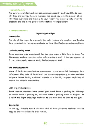 • Sample Task 1:
The gym you work for has been losing members recently and would like to know
why they are leaving. The gym manager has asked you to write a report about
why these customers are leaving. In your report you should specify what the
problems are and should give recommendations for improvement.
• Sample Answer 1:
Improving Our Gym
Introduction
The aim of this report is to explain the main reasons why members are leaving
the gym. After interviewing some clients, we have identified some serious problems.
Limited opening hours
Some members have complained that the gym opens a little late for them. For
this reason, workers cannot exercise before going to work. If the gym opened at
7 a.m., clients could exercise easily before going to work.
The changing rooms
Many of the lockers are broken so customers cannot leave their belongings in a
safe place. Also, some of the showers are not working properly so members have
to queue before having a shower. In order to solve this, I suggest replacing all
lockers and showers immediately.
Lack of parking spaces
Some previous members have joined gyms which have a parking lot. Although
we cannot build a parking lot, we could offer a parking area for bicycles. As
a result, this might encourage members to use their bikes to come to the gym.
Conclusion
To sum up, I believe that if we take care of these problems, members will be
happier and will decide to stay with us.
Report
WRITING PART 2
26 www.keepsmilingenglish.com
KSE Academy
 