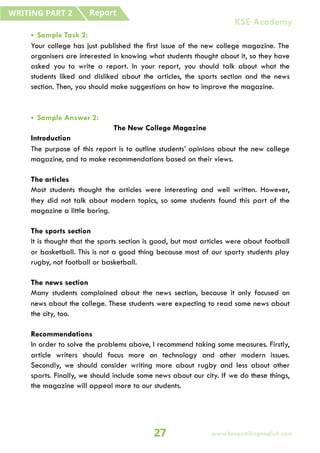 • Sample Task 2:
Your college has just published the first issue of the new college magazine. The
organisers are interested in knowing what students thought about it, so they have
asked you to write a report. In your report, you should talk about what the
students liked and disliked about the articles, the sports section and the news
section. Then, you should make suggestions on how to improve the magazine.
• Sample Answer 2:
The New College Magazine
Introduction
The purpose of this report is to outline students’ opinions about the new college
magazine, and to make recommendations based on their views.
The articles
Most students thought the articles were interesting and well written. However,
they did not talk about modern topics, so some students found this part of the
magazine a little boring.
The sports section
It is thought that the sports section is good, but most articles were about football
or basketball. This is not a good thing because most of our sporty students play
rugby, not football or basketball.
The news section
Many students complained about the news section, because it only focused on
news about the college. These students were expecting to read some news about
the city, too.
Recommendations
In order to solve the problems above, I recommend taking some measures. Firstly,
article writers should focus more on technology and other modern issues.
Secondly, we should consider writing more about rugby and less about other
sports. Finally, we should include some news about our city. If we do these things,
the magazine will appeal more to our students.
Report
WRITING PART 2
27 www.keepsmilingenglish.com
KSE Academy
 