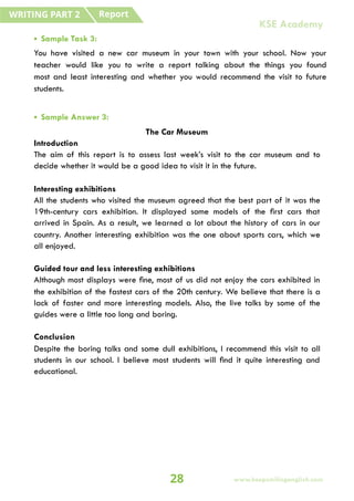 • Sample Task 3:
You have visited a new car museum in your town with your school. Now your
teacher would like you to write a report talking about the things you found
most and least interesting and whether you would recommend the visit to future
students.
• Sample Answer 3:
The Car Museum
Introduction
The aim of this report is to assess last week’s visit to the car museum and to
decide whether it would be a good idea to visit it in the future.
Interesting exhibitions
All the students who visited the museum agreed that the best part of it was the
19th-century cars exhibition. It displayed some models of the first cars that
arrived in Spain. As a result, we learned a lot about the history of cars in our
country. Another interesting exhibition was the one about sports cars, which we
all enjoyed.
Guided tour and less interesting exhibitions
Although most displays were fine, most of us did not enjoy the cars exhibited in
the exhibition of the fastest cars of the 20th century. We believe that there is a
lack of faster and more interesting models. Also, the live talks by some of the
guides were a little too long and boring.
Conclusion
Despite the boring talks and some dull exhibitions, I recommend this visit to all
students in our school. I believe most students will find it quite interesting and
educational.
Report
WRITING PART 2
28 www.keepsmilingenglish.com
KSE Academy
 