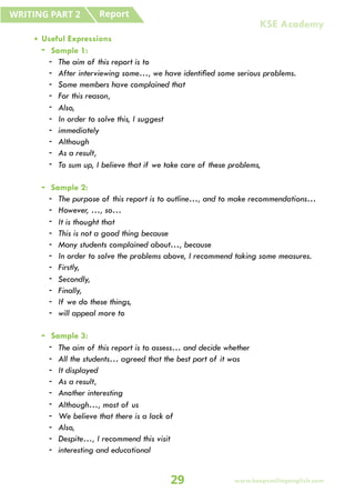 • Useful Expressions
- Sample 1:
- The aim of this report is to
- After interviewing some…, we have identified some serious problems.
- Some members have complained that
- For this reason,
- Also,
- In order to solve this, I suggest
- immediately
- Although
- As a result,
- To sum up, I believe that if we take care of these problems,
- Sample 2:
- The purpose of this report is to outline…, and to make recommendations…
- However, …, so…
- It is thought that
- This is not a good thing because
- Many students complained about…, because
- In order to solve the problems above, I recommend taking some measures.
- Firstly,
- Secondly,
- Finally,
- If we do these things,
- will appeal more to
- Sample 3:
- The aim of this report is to assess… and decide whether
- All the students… agreed that the best part of it was
- It displayed
- As a result,
- Another interesting
- Although…, most of us
- We believe that there is a lack of
- Also,
- Despite…, I recommend this visit
- interesting and educational
Report
WRITING PART 2
29 www.keepsmilingenglish.com
KSE Academy
 