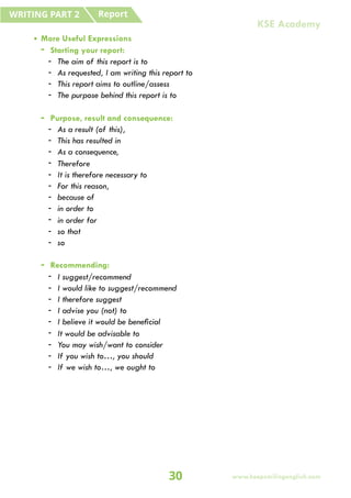 • More Useful Expressions
- Starting your report:
- The aim of this report is to
- As requested, I am writing this report to
- This report aims to outline/assess
- The purpose behind this report is to
- Purpose, result and consequence:
- As a result (of this),
- This has resulted in
- As a consequence,
- Therefore
- It is therefore necessary to
- For this reason,
- because of
- in order to
- in order for
- so that
- so
- Recommending:
- I suggest/recommend
- I would like to suggest/recommend
- I therefore suggest
- I advise you (not) to
- I believe it would be beneficial
- It would be advisable to
- You may wish/want to consider
- If you wish to…, you should
- If we wish to…, we ought to
Report
WRITING PART 2
30 www.keepsmilingenglish.com
KSE Academy
 