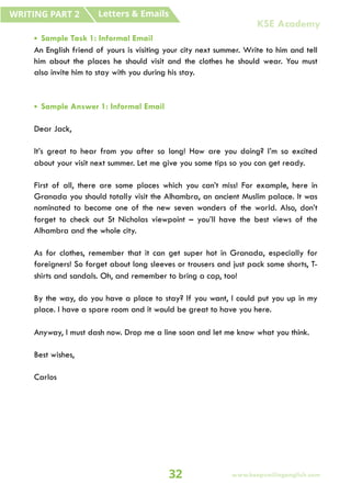 • Sample Task 1: Informal Email
An English friend of yours is visiting your city next summer. Write to him and tell
him about the places he should visit and the clothes he should wear. You must
also invite him to stay with you during his stay.
• Sample Answer 1: Informal Email
Dear Jack,
It’s great to hear from you after so long! How are you doing? I’m so excited
about your visit next summer. Let me give you some tips so you can get ready.
First of all, there are some places which you can’t miss! For example, here in
Granada you should totally visit the Alhambra, an ancient Muslim palace. It was
nominated to become one of the new seven wonders of the world. Also, don’t
forget to check out St Nicholas viewpoint – you’ll have the best views of the
Alhambra and the whole city.
As for clothes, remember that it can get super hot in Granada, especially for
foreigners! So forget about long sleeves or trousers and just pack some shorts, T-
shirts and sandals. Oh, and remember to bring a cap, too!
By the way, do you have a place to stay? If you want, I could put you up in my
place. I have a spare room and it would be great to have you here.
Anyway, I must dash now. Drop me a line soon and let me know what you think.
Best wishes,
Carlos
Letters & Emails
WRITING PART 2
32 www.keepsmilingenglish.com
KSE Academy
 