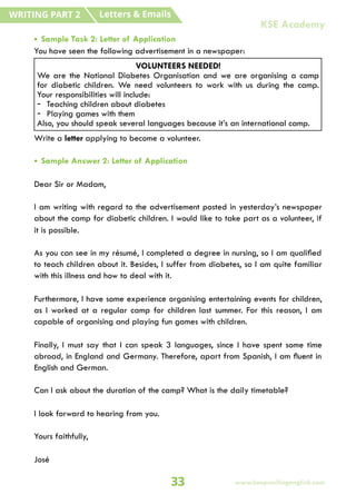 • Sample Task 2: Letter of Application
You have seen the following advertisement in a newspaper:
Write a letter applying to become a volunteer.
• Sample Answer 2: Letter of Application
Dear Sir or Madam,
I am writing with regard to the advertisement posted in yesterday’s newspaper
about the camp for diabetic children. I would like to take part as a volunteer, if
it is possible.
As you can see in my résumé, I completed a degree in nursing, so I am qualified
to teach children about it. Besides, I suffer from diabetes, so I am quite familiar
with this illness and how to deal with it.
Furthermore, I have some experience organising entertaining events for children,
as I worked at a regular camp for children last summer. For this reason, I am
capable of organising and playing fun games with children.
Finally, I must say that I can speak 3 languages, since I have spent some time
abroad, in England and Germany. Therefore, apart from Spanish, I am fluent in
English and German.
Can I ask about the duration of the camp? What is the daily timetable?
I look forward to hearing from you.
Yours faithfully,
José
VOLUNTEERS NEEDED!
We are the National Diabetes Organisation and we are organising a camp
for diabetic children. We need volunteers to work with us during the camp.
Your responsibilities will include:
- Teaching children about diabetes
- Playing games with them
Also, you should speak several languages because it’s an international camp.
Letters & Emails
WRITING PART 2
33 www.keepsmilingenglish.com
KSE Academy
 
