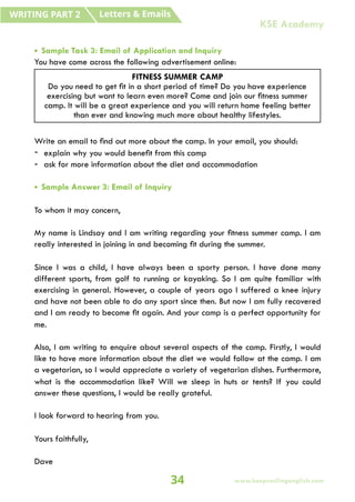 • Sample Task 3: Email of Application and Inquiry
You have come across the following advertisement online:
Write an email to find out more about the camp. In your email, you should:
- explain why you would benefit from this camp
- ask for more information about the diet and accommodation
• Sample Answer 3: Email of Inquiry
To whom it may concern,
My name is Lindsay and I am writing regarding your fitness summer camp. I am
really interested in joining in and becoming fit during the summer.
Since I was a child, I have always been a sporty person. I have done many
different sports, from golf to running or kayaking. So I am quite familiar with
exercising in general. However, a couple of years ago I suffered a knee injury
and have not been able to do any sport since then. But now I am fully recovered
and I am ready to become fit again. And your camp is a perfect opportunity for
me.
Also, I am writing to enquire about several aspects of the camp. Firstly, I would
like to have more information about the diet we would follow at the camp. I am
a vegetarian, so I would appreciate a variety of vegetarian dishes. Furthermore,
what is the accommodation like? Will we sleep in huts or tents? If you could
answer these questions, I would be really grateful.
I look forward to hearing from you.
Yours faithfully,
Dave
FITNESS SUMMER CAMP
Do you need to get fit in a short period of time? Do you have experience
exercising but want to learn even more? Come and join our fitness summer
camp. It will be a great experience and you will return home feeling better
than ever and knowing much more about healthy lifestyles.
Letters & Emails
WRITING PART 2
34 www.keepsmilingenglish.com
KSE Academy
 