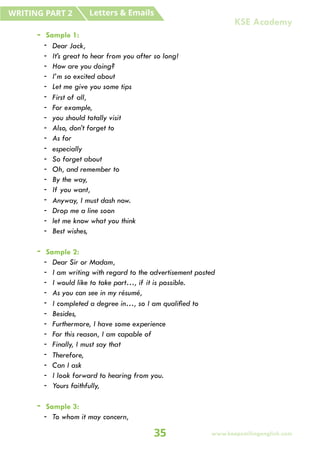 - Sample 1:
- Dear Jack,
- It’s great to hear from you after so long!
- How are you doing?
- I’m so excited about
- Let me give you some tips
- First of all,
- For example,
- you should totally visit
- Also, don’t forget to
- As for
- especially
- So forget about
- Oh, and remember to
- By the way,
- If you want,
- Anyway, I must dash now.
- Drop me a line soon
- let me know what you think
- Best wishes,
- Sample 2:
- Dear Sir or Madam,
- I am writing with regard to the advertisement posted
- I would like to take part…, if it is possible.
- As you can see in my résumé,
- I completed a degree in…, so I am qualified to
- Besides,
- Furthermore, I have some experience
- For this reason, I am capable of
- Finally, I must say that
- Therefore,
- Can I ask
- I look forward to hearing from you.
- Yours faithfully,
- Sample 3:
- To whom it may concern,
Letters & Emails
WRITING PART 2
35 www.keepsmilingenglish.com
KSE Academy
 