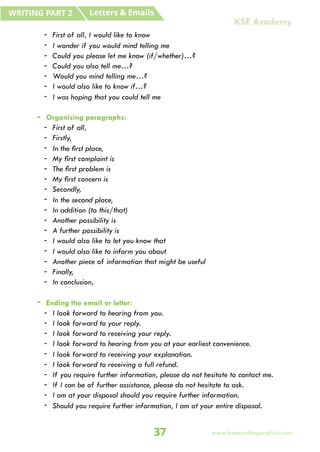 - First of all, I would like to know
- I wonder if you would mind telling me
- Could you please let me know (if/whether)…?
- Could you also tell me…?
- Would you mind telling me…?
- I would also like to know if…?
- I was hoping that you could tell me
- Organising paragraphs:
- First of all,
- Firstly,
- In the first place,
- My first complaint is
- The first problem is
- My first concern is
- Secondly,
- In the second place,
- In addition (to this/that)
- Another possibility is
- A further possibility is
- I would also like to let you know that
- I would also like to inform you about
- Another piece of information that might be useful
- Finally,
- In conclusion,
- Ending the email or letter:
- I look forward to hearing from you.
- I look forward to your reply.
- I look forward to receiving your reply.
- I look forward to hearing from you at your earliest convenience.
- I look forward to receiving your explanation.
- I look forward to receiving a full refund.
- If you require further information, please do not hesitate to contact me.
- If I can be of further assistance, please do not hesitate to ask.
- I am at your disposal should you require further information.
- Should you require further information, I am at your entire disposal.
Letters & Emails
WRITING PART 2
37 www.keepsmilingenglish.com
KSE Academy
 