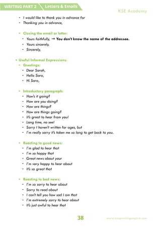 - I would like to thank you in advance for
- Thanking you in advance,
- Closing the email or letter:
- Yours faithfully, → You don’t know the name of the addressee.
- Yours sincerely,
- Sincerely,
• Useful Informal Expressions:
- Greetings:
- Dear Sarah,
- Hello Sara,
- Hi Sara,
- Introductory paragraph:
- How’s it going?
- How are you doing?
- How are things?
- How are things going?
- It’s great to hear from you!
- Long time, no see!
- Sorry I haven’t written for ages, but
- I’m really sorry it’s taken me so long to get back to you.
- Reacting to good news:
- I’m glad to hear that
- I’m so happy that
- Great news about your
- I’m very happy to hear about
- It’s so great that
- Reacting to bad news:
- I’m so sorry to hear about
- Sorry to read about
- I can’t tell you how sad I am that
- I’m extremely sorry to hear about
- It’s just awful to hear that
Letters & Emails
WRITING PART 2
38 www.keepsmilingenglish.com
KSE Academy
 