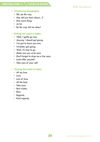 - Introducing paragraphs:
- Oh, by the way,
- Hey, did you hear about…?
- One more thing,
- As for
- By the way, tell me about
- Ending the email or letter:
- Well, I gotta go now.
- Anyway, I should get going.
- I’ve got to leave you now.
- I’d better get going.
- Well, it’s time to go
- Make sure you write soon
- Don’t forget to drop me a line soon.
- Look after yourself.
- Take care of your self.
- Closing the email or letter:
- All my love,
- Love,
- Lots of love,
- All the best,
- Take care,
- Best wishes,
- Best,
- Regards,
- Kind regards,
Letters & Emails
WRITING PART 2
39 www.keepsmilingenglish.com
KSE Academy
 