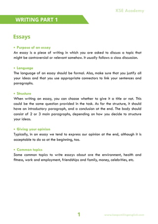 • Purpose of an essay
An essay is a piece of writing in which you are asked to discuss a topic that
might be controversial or relevant somehow. It usually follows a class discussion.
• Language
The language of an essay should be formal. Also, make sure that you justify all
your ideas and that you use appropriate connectors to link your sentences and
paragraphs.
• Structure
When writing an essay, you can choose whether to give it a title or not. This
could be the same question provided in the task. As for the structure, it should
have an introductory paragraph, and a conclusion at the end. The body should
consist of 2 or 3 main paragraphs, depending on how you decide to structure
your ideas.
• Giving your opinion
Typically, in an essay we tend to express our opinion at the end, although it is
acceptable to do so at the beginning, too.
• Common topics
Some common topics to write essays about are the environment, health and
fitness, work and employment, friendships and family, money, celebrities, etc.
WRITING PART 1
Essays
1
KSE Academy
www.keepsmilingenglish.com
 