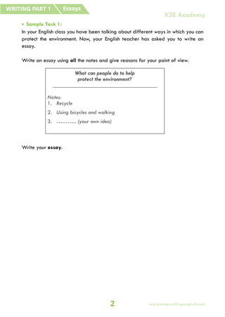 Essays
WRITING PART 1
• Sample Task 1:
In your English class you have been talking about different ways in which you can
protect the environment. Now, your English teacher has asked you to write an
essay.
Write an essay using all the notes and give reasons for your point of view.
Write your essay.
What can people do to help
protect the environment?
_____________________________________
Notes:
1. Recycle
2. Using bicycles and walking
3. ……….. (your own idea)
2
KSE Academy
www.keepsmilingenglish.com
 
