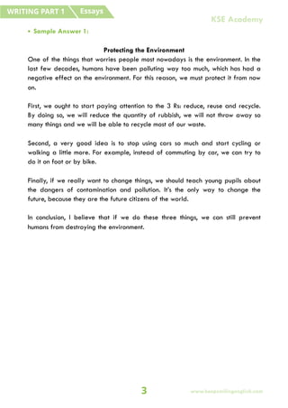 • Sample Answer 1:
Protecting the Environment
One of the things that worries people most nowadays is the environment. In the
last few decades, humans have been polluting way too much, which has had a
negative effect on the environment. For this reason, we must protect it from now
on.
First, we ought to start paying attention to the 3 Rs: reduce, reuse and recycle.
By doing so, we will reduce the quantity of rubbish, we will not throw away so
many things and we will be able to recycle most of our waste.
Second, a very good idea is to stop using cars so much and start cycling or
walking a little more. For example, instead of commuting by car, we can try to
do it on foot or by bike.
Finally, if we really want to change things, we should teach young pupils about
the dangers of contamination and pollution. It’s the only way to change the
future, because they are the future citizens of the world.
In conclusion, I believe that if we do these three things, we can still prevent
humans from destroying the environment.
Essays
WRITING PART 1
3 www.keepsmilingenglish.com
KSE Academy
 