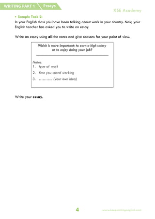 • Sample Task 2:
In your English class you have been talking about work in your country. Now, your
English teacher has asked you to write an essay.
Write an essay using all the notes and give reasons for your point of view.
Write your essay.
Which is more important: to earn a high salary
or to enjoy doing your job?
_____________________________________
Notes:
1. type of work
2. time you spend working
3. ……….. (your own idea)
Essays
WRITING PART 1
4 www.keepsmilingenglish.com
KSE Academy
 