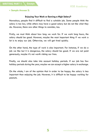 • Sample Answer 2:
Enjoying Your Work or Earning a High Salary?
Nowadays, people find it difficult to find a suitable job. Some people think the
salary is too low, while others may have a good salary but do not like what they
do. However, there are other things to consider, too.
Firstly, we must think about how long we work for. If we work long hours, the
salary should be good. However, maybe the most important thing if we work a
lot is to enjoy our job. Otherwise, we will get tired quickly.
On the other hand, the type of work is also important. For instance, if we do a
job we like but it is dangerous, the salary should be good. If we are not paid
generously, maybe it’s not worth risking our lives.
Finally, we should also take into account holiday periods. If our job has few
holiday periods during the year, maybe we can accept a higher salary in exchange.
On the whole, I am of the opinion that in order to be happy, the salary is less
important than enjoying the job. However, it is difficult to be happy working for
peanuts.
Essays
WRITING PART 1
5 www.keepsmilingenglish.com
KSE Academy
 
