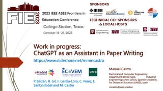 Manuel Castro
Electrical and Computer Engineering
Department (DIEECTQAI), Industrial
Engineering School (ETSII), Spanish University
for Distance Education (UNED), Spain
mcastro@ieec.uned.es
https://www.slideshare.net/mmmcastro
Work in progress:
ChatGPT as an Assistant in Paper Writing
P. Baizan, R. Gil, F. Garcia-Loro, C. Perez, E.
SanCristobal and M. Castro
 