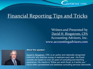 Written and Presented by
David H. Ringstrom, CPA
Accounting Advisors, Inc.
www.accountingadvisors.com
About the speaker:
David H. Ringstrom, CPA, is an author and nationally recognized
instructor who teaches scores of webinars each year. His Excel
courses are based on over 25 years of consulting and teaching
experience. His mantra is “Either you work Excel, or it works you.”
David offers spreadsheet and database consulting services nationwide.
Financial Reporting Tips and Tricks
 