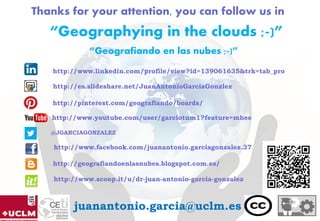 Thanks for your attention, you can follow us in
“Geografiando en las nubes ;-)”
@JGARCIAGONZALEZ
juanantonio.garcia@uclm.es
http://www.youtube.com/user/garciotum1?feature=mhee
“Geographying in the clouds ;-)”
http://www.linkedin.com/profile/view?id=139061635&trk=tab_pro
http://es.slideshare.net/JuanAntonioGarciaGonzlez
http://pinterest.com/geografiando/boards/
http://geografiandoenlasnubes.blogspot.com.es/
http://www.scoop.it/u/dr-juan-antonio-garcia-gonzalez
http://www.facebook.com/juanantonio.garciagonzalez.37
 