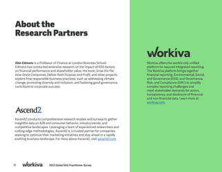 17 2023 Global ESG Practitioner Survey
About the
Research Partners
Workiva offers the world’s only unified
platform for assured integrated reporting.
The Workiva platform brings together
financial reporting, Environmental, Social,
and Governance (ESG), and Governance,
Risk, and Compliance (GRC) to simplify
complex reporting challenges and
meet stakeholder demands for action,
transparency, and disclosure of financial
and non-financial data. Learn more at
workiva.com.
Alex Edmans is a Professor of Finance at London Business School.
Edmans has conducted extensive research on the impact of ESG factors
on financial performance and shareholder value. His book, Grow the Pie:
How Great Companies Deliver Both Purpose and Profit, and other projects
explore how responsible business practices, such as addressing climate
change, promoting diversity and inclusion, and fostering good governance,
contribute to corporate success.
Ascend2 conducts comprehensive research studies and surveys to gather
insightful data on B2B and consumer behavior, industry trends, and
competitive landscapes. Leveraging a team of experienced researchers and
cutting-edge methodologies, Ascend2 is a trusted partner for companies
seeking to optimize their marketing initiatives and stay ahead in a rapidly
evolving business landscape. For more about Ascend2, visit ascend2.com.
 