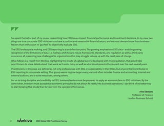 2 2023 Global ESG Practitioner Survey
I’ve spent the better part of my career researching how ESG issues impact financial performance and investment decisions. In my view, two
things are true: corporate ESG initiatives can have a positive and measurable financial return, and we must demand more from business
leaders than enthusiasm or “gut feel” to objectively evaluate ESG.
The ESG landscape is evolving, and ESG reporting is at an inflection point. The growing emphasis on ESG data – and the growing
recognition of the limitations of data – is fueling a shift toward robust frameworks, standards, and regulation as well as third-party
assurance, all presenting new challenges for organizations that may struggle to keep up with the rapid pace of change.
What follows is a report from Workiva highlighting the results of a global survey, developed with my consultation, that asked ESG
practitioners to share details about their work as it exists today as well as what developments they expect over the next several years.
Practitioners, in this case, are defined as not only professionals with ESG or sustainability in their titles, but anyone that contributes to
ESG reporting in a corporate setting. That group seems to grow larger every year and often includes finance and accounting, internal and
external auditors, and c-suite executives, among others.
For us to bring discipline and credibility to ESG, business leaders must be prepared to apply an economic lens to ESG initiatives. By the
same token, investors must accept that economic principles do not always fit neatly into business operations. I can think of no better way
to start bridging that divide than to hear from the operators themselves.
Alex Edmans
Professor of Finance
London Business School
2 2023 Global ESG Practitioner Survey
 