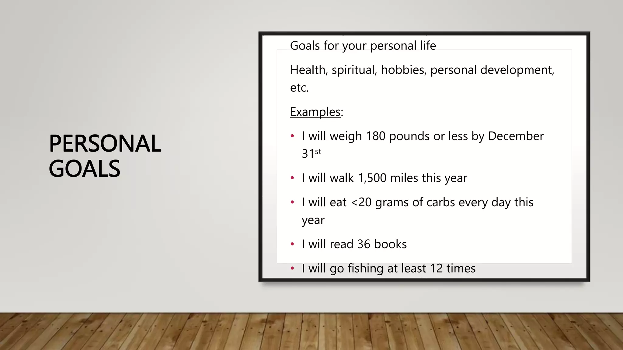 PERSONAL
GOALS
Goals for your personal life
Health, spiritual, hobbies, personal development,
etc.
Examples:
• I will weigh 180 pounds or less by December
31st
• I will walk 1,500 miles this year
• I will eat <20 grams of carbs every day this
year
• I will read 36 books
• I will go fishing at least 12 times
 