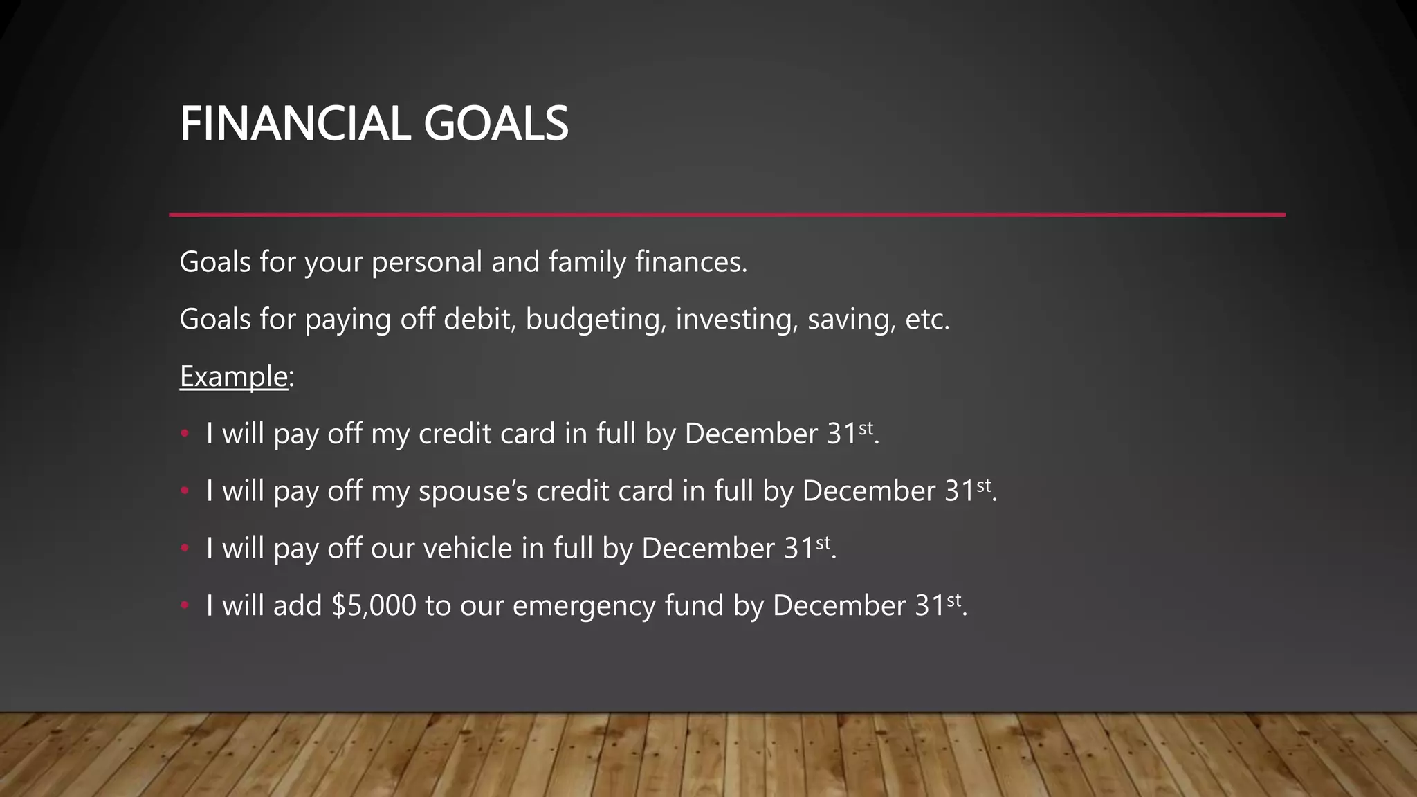 FINANCIAL GOALS
Goals for your personal and family finances.
Goals for paying off debit, budgeting, investing, saving, etc.
Example:
• I will pay off my credit card in full by December 31st.
• I will pay off my spouse’s credit card in full by December 31st.
• I will pay off our vehicle in full by December 31st.
• I will add $5,000 to our emergency fund by December 31st.
 