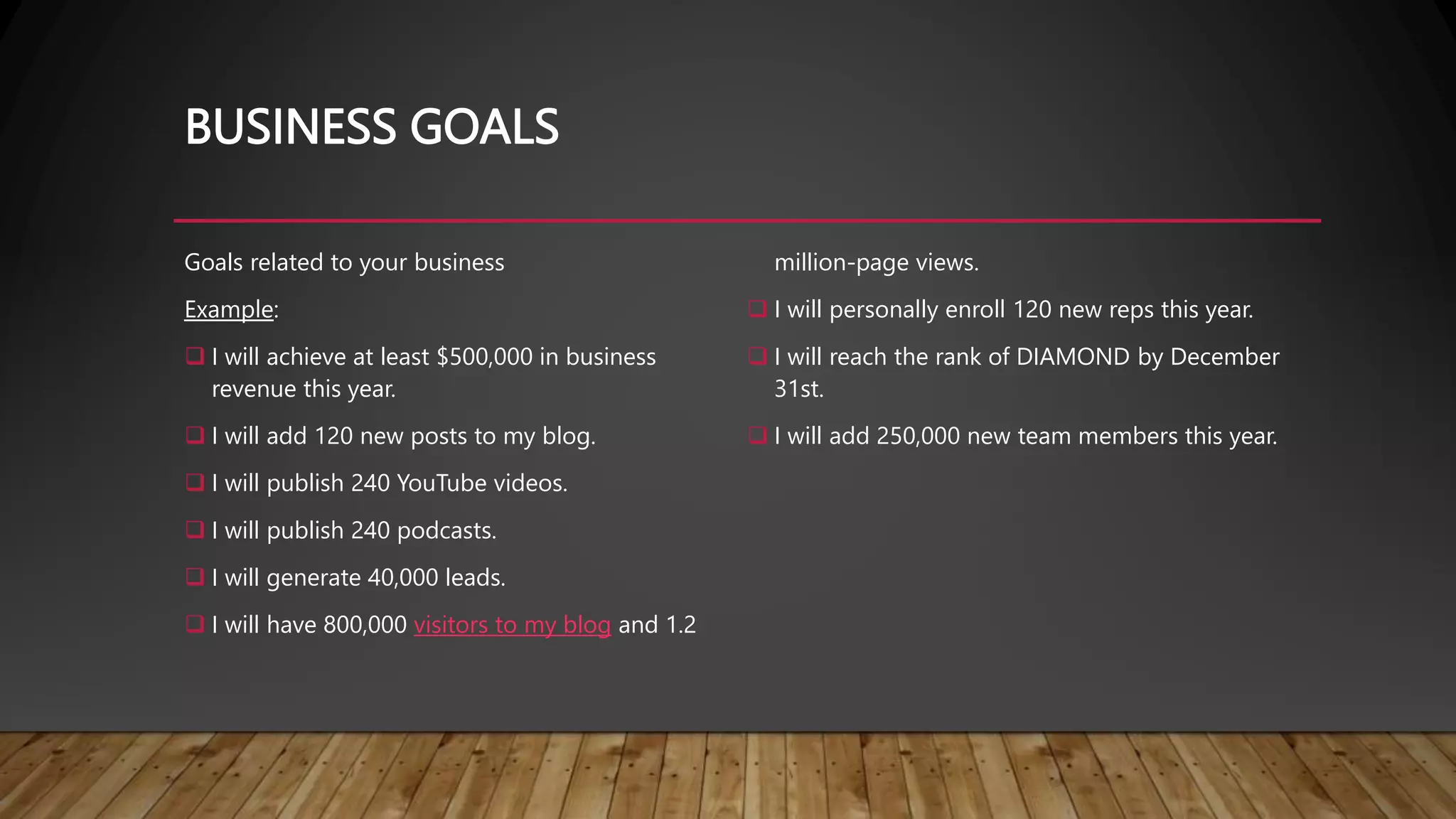 BUSINESS GOALS
Goals related to your business
Example:
 I will achieve at least $500,000 in business
revenue this year.
 I will add 120 new posts to my blog.
 I will publish 240 YouTube videos.
 I will publish 240 podcasts.
 I will generate 40,000 leads.
 I will have 800,000 visitors to my blog and 1.2
million-page views.
 I will personally enroll 120 new reps this year.
 I will reach the rank of DIAMOND by December
31st.
 I will add 250,000 new team members this year.
 