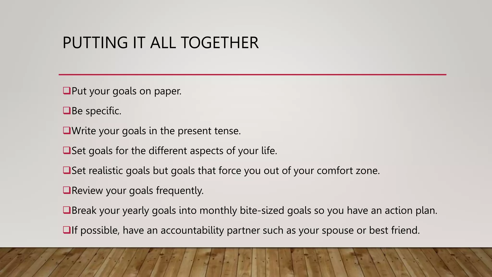 PUTTING IT ALL TOGETHER
Put your goals on paper.
Be specific.
Write your goals in the present tense.
Set goals for the different aspects of your life.
Set realistic goals but goals that force you out of your comfort zone.
Review your goals frequently.
Break your yearly goals into monthly bite-sized goals so you have an action plan.
If possible, have an accountability partner such as your spouse or best friend.
 