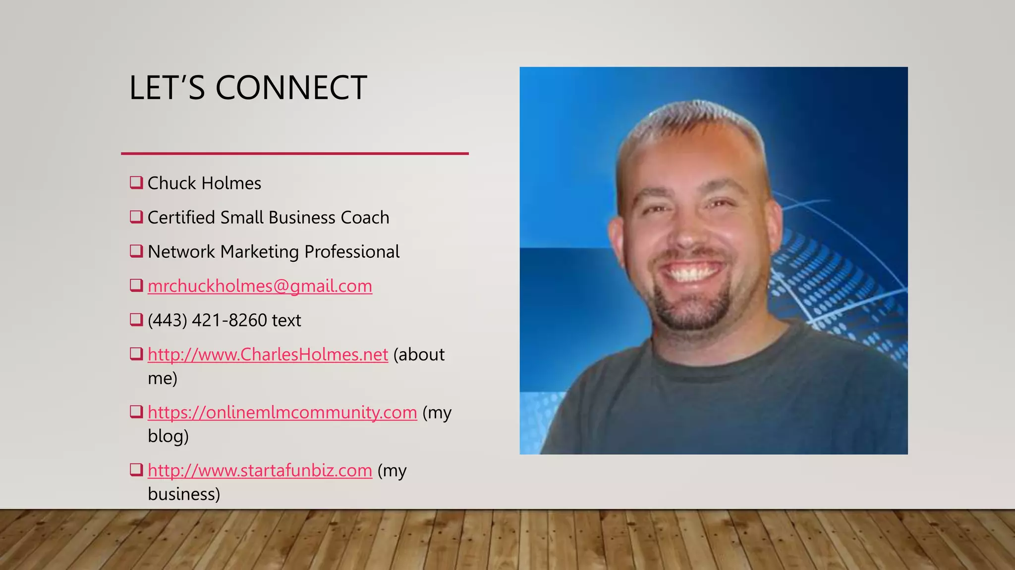 LET’S CONNECT
 Chuck Holmes
 Certified Small Business Coach
 Network Marketing Professional
 mrchuckholmes@gmail.com
 (443) 421-8260 text
 http://www.CharlesHolmes.net (about
me)
 https://onlinemlmcommunity.com (my
blog)
 http://www.startafunbiz.com (my
business)
 