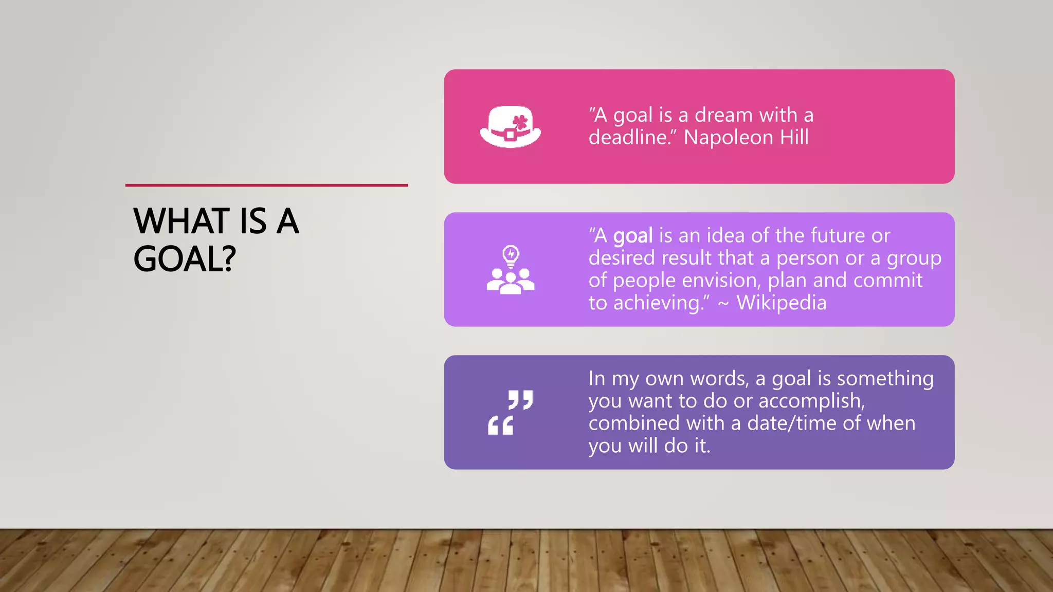 WHAT IS A
GOAL?
“A goal is a dream with a
deadline.” Napoleon Hill
“A goal is an idea of the future or
desired result that a person or a group
of people envision, plan and commit
to achieving.” ~ Wikipedia
In my own words, a goal is something
you want to do or accomplish,
combined with a date/time of when
you will do it.
 
