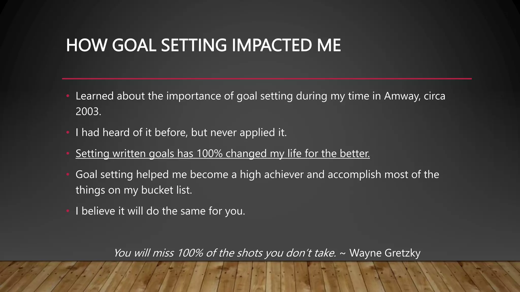HOW GOAL SETTING IMPACTED ME
• Learned about the importance of goal setting during my time in Amway, circa
2003.
• I had heard of it before, but never applied it.
• Setting written goals has 100% changed my life for the better.
• Goal setting helped me become a high achiever and accomplish most of the
things on my bucket list.
• I believe it will do the same for you.
You will miss 100% of the shots you don’t take. ~ Wayne Gretzky
 