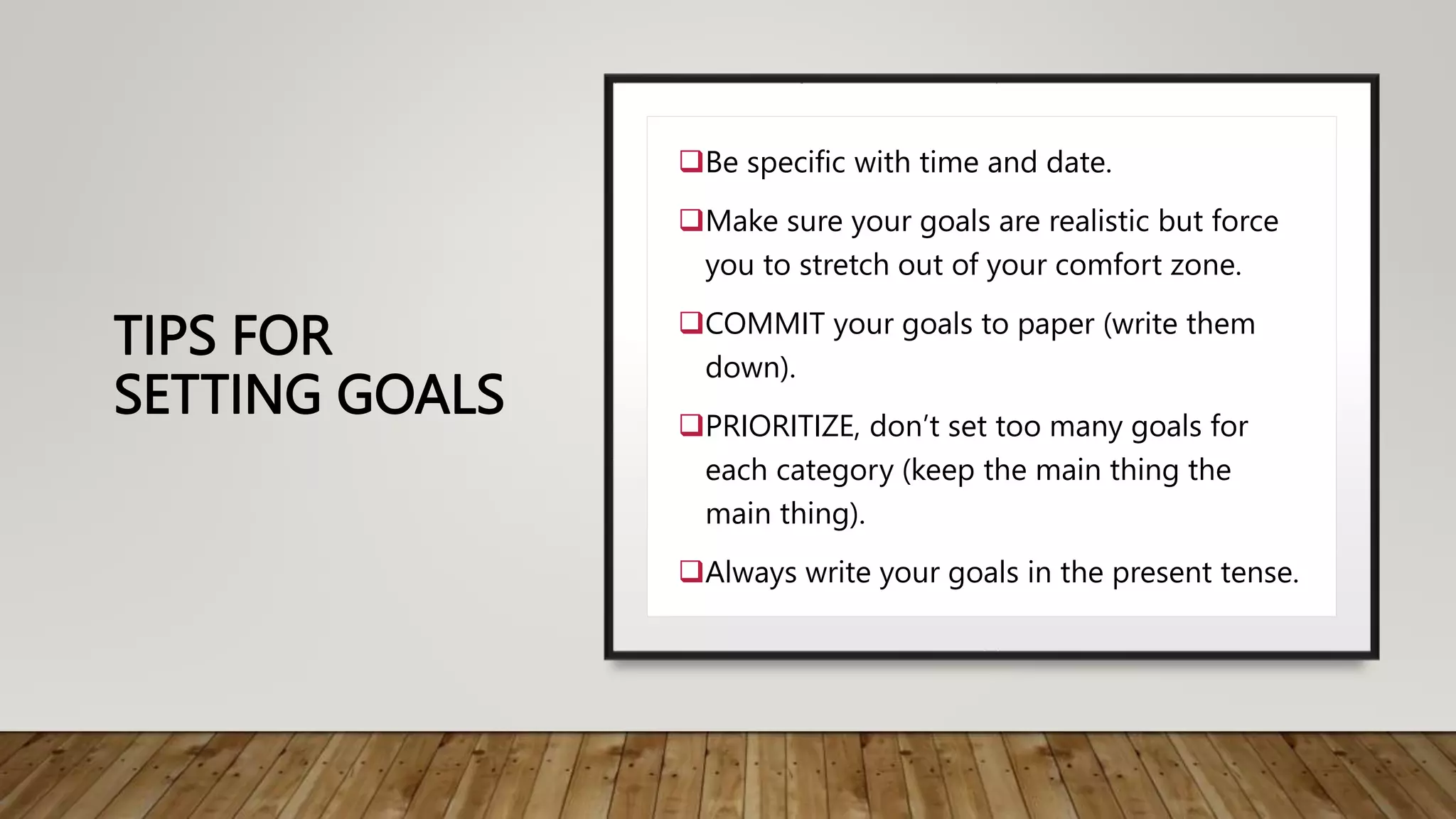 TIPS FOR
SETTING GOALS
Be specific with time and date.
Make sure your goals are realistic but force
you to stretch out of your comfort zone.
COMMIT your goals to paper (write them
down).
PRIORITIZE, don’t set too many goals for
each category (keep the main thing the
main thing).
Always write your goals in the present tense.
 