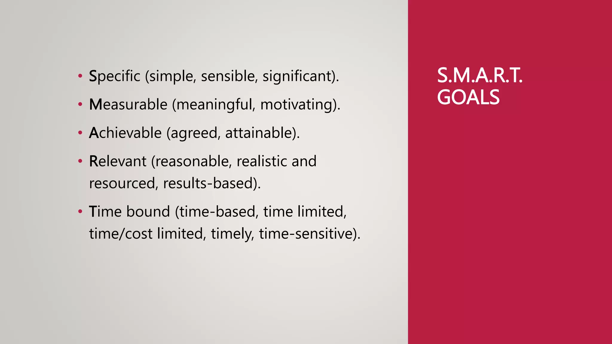 S.M.A.R.T.
GOALS
• Specific (simple, sensible, significant).
• Measurable (meaningful, motivating).
• Achievable (agreed, attainable).
• Relevant (reasonable, realistic and
resourced, results-based).
• Time bound (time-based, time limited,
time/cost limited, timely, time-sensitive).
 
