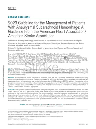 Stroke
Stroke. 2023;54:e00–e00. DOI: 10.1161/STR.0000000000000436 TBD 2023   e1
AHA/ASA GUIDELINE
2023 Guideline for the Management of Patients
With Aneurysmal Subarachnoid Hemorrhage: A
Guideline From the American Heart Association/
American Stroke Association
The American Academy of Neurology affirms the value of this statement as an educational tool for neurologists.
The American Association of Neurological Surgeons/Congress of Neurological Surgeons Cerebrovascular Section
affirms the educational benefit of this document.
Endorsed by the Neurocritical Care Society, Society of Neurointerventional Surgery, and Society of Vascular and
Interventional Neurology
Brian L. Hoh, MD, MBA, FAHA, Chair; Nerissa U. Ko, MD, MAS, Vice Chair; Sepideh Amin-Hanjani, MD, FAHA*;
Sherry Hsiang-Yi Chou, MD, MSc†; Salvador Cruz-Flores, MD, MPH, FAHA‡; Neha S. Dangayach, MD, MBBS, MSCR;
Colin P. Derdeyn, MD, FAHA; Rose Du, MD, PhD; Daniel Hänggi, MD, PhD; Steven W. Hetts, MD§; Nneka L. Ifejika, MD, MPH, FAHA;
Regina Johnson, BS; Kiffon M. Keigher, DNP, MSN, ACNP-BC, RN; Thabele M. Leslie-Mazwi, MD║; Brandon Lucke-Wold, MD, PhD;
Alejandro A. Rabinstein, MD, FAHA¶; Steven A. Robicsek, MD, PhD; Christopher J. Stapleton, MD; Jose I. Suarez, MD;
Stavropoula I. Tjoumakaris, MD, FAHA; Babu G. Welch, MD#
AIM: The “2023 Guideline for the Management of Patients With Aneurysmal Subarachnoid Hemorrhage” replaces the
2012 “Guidelines for the Management of Aneurysmal Subarachnoid Hemorrhage.” The 2023 guideline is intended
to provide patient-centric recommendations for clinicians to prevent, diagnose, and manage patients with aneurysmal
subarachnoid hemorrhage.
METHODS: A comprehensive search for literature published since the 2012 guideline, derived from research principally
involving human subjects, published in English, and indexed in MEDLINE, PubMed, Cochrane Library, and other selected
databases relevant to this guideline, was conducted between March 2022 and June 2022. In addition, the guideline writing
group reviewed documents on related subject matter previously published by the American Heart Association. Newer studies
published between July 2022 and November 2022 that affected recommendation content, Class of Recommendation, or
Level of Evidence were included if appropriate.
STRUCTURE: Aneurysmal subarachnoid hemorrhage is a significant global public health threat and a severely morbid and often
deadly condition. The 2023 aneurysmal subarachnoid hemorrhage guideline provides recommendations based on current
evidence for the treatment of these patients. The recommendations present an evidence-based approach to preventing,
diagnosing, and managing patients with aneurysmal subarachnoid hemorrhage, with the intent to improve quality of care
and align with patients’ and their families’ and caregivers’ interests. Many recommendations from the previous aneurysmal
subarachnoid hemorrhage guidelines have been updated with new evidence, and new recommendations have been created
when supported by published data.
Key Words: AHA Scientific Statements ◼ hematoma ◼ intracranial aneurysm ◼ intracranial hemorrhages
◼ subarachnoid hemorrhage, aneurysmal ◼ vasospasm
*AHA Stroke Council Scientific Statement Oversight Committee liaison. †NCS representative. ‡AHA Stroke Council Stroke Performance Measures Oversight
Committee liaison. §SNIS representative. ║SVIN representative. ¶AAN representative. #AANS/CNS representative.
AHA Stroke Council Scientific Statement Oversight Committee members, see page e•••.
Supplemental Material is available at https://www.ahajournals.org/doi/suppl/10.1161/STR.0000000000000436.
© 2023 American Heart Association, Inc.
Stroke is available at www.ahajournals.org/journal/str
Downloaded
from
http://ahajournals.org
by
on
May
25,
2023
 