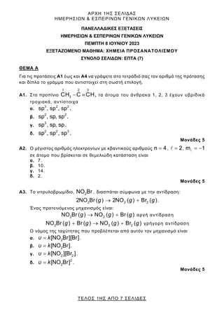 ΑΡΧΗ 1ΗΣ ΣΕΛΙΔΑΣ
ΗΜΕΡΗΣΙΩΝ & ΕΣΠΕΡΙΝΩΝ ΓΕΝΙΚΩΝ ΛΥΚΕΙΩΝ
ΤΕΛΟΣ 1ΗΣ ΑΠΟ 7 ΣΕΛΙΔΕΣ
ΠΑΝΕΛΛΑΔΙΚΕΣ ΕΞΕΤΑΣΕΙΣ
HMEΡΗΣΙΩΝ & ΕΣΠΕΡΙΝΩΝ ΓΕΝΙΚΩΝ ΛΥΚΕΙΩΝ
ΠΕΜΠΤΗ 8 ΙΟΥΝΙΟΥ 2023
ΕΞΕΤΑΖΟΜΕΝΟ ΜΑΘΗΜΑ: ΧΗΜΕΙΑ ΠΡΟΣΑΝΑΤΟΛΙΣΜΟΥ
ΣΥΝΟΛΟ ΣΕΛΙΔΩΝ: ΕΠΤΑ (7)
ΘΕΜΑ Α
Για τις προτάσεις Α1 έως και Α4 να γράψετε στο τετράδιό σας τον αριθμό της πρότασης
και δίπλα το γράμμα που αντιστοιχεί στη σωστή επιλογή.
Α1. Στο προπίνιο
1 2 3
3
CH C CH
  , τα άτομα του άνθρακα 1, 2, 3 έχουν υβριδικά
τροχιακά, αντίστοιχα
α.
3 2 2
sp , sp , sp .
β.
2 2
sp , sp, sp .
γ.
3
sp , sp, sp.
δ.
2 2 3
sp , sp , sp .
Μονάδες 5
Α2. Ο μέγιστος αριθμός ηλεκτρονίων με κβαντικούς αριθμούς n 4
 , 2

 , m 1
 

σε άτομο που βρίσκεται σε θεμελιώδη κατάσταση είναι
α. 7.
β. 10.
γ. 14.
δ. 2.
Μονάδες 5
Α3. Το νιτρυλοβρωμίδιο, 2
NO Br , διασπάται σύμφωνα με την αντίδραση:
g g g
2 2 2
2NO Br ( ) 2NO ( ) Br ( )
  .
Ένας προτεινόμενος μηχανισμός είναι:
g g g
2 2
NO Br ( ) NO ( ) Br ( )
  αργή αντίδραση
g g g g
2 2 2
NO Br ( ) Br ( ) NO ( ) Br ( )
   γρήγορη αντίδραση
Ο νόμος της ταχύτητας που προβλέπεται από αυτόν τον μηχανισμό είναι
α. υ k 2
[NO Br][Br]
 .
β. υ k 2
[NO Br]
 .
γ. υ k 2 2
[NO ][Br ]
 .
δ. υ k 2
2
[NO Br]
 .
Μονάδες 5
 