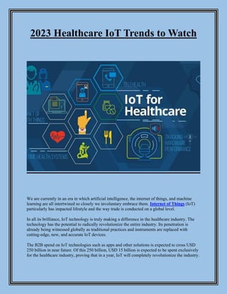 2023 Healthcare IoT Trends to Watch
We are currently in an era in which artificial intelligence, the internet of things, and machine
learning are all intertwined so closely we involuntary embrace them. Internet of Things (IoT)
particularly has impacted lifestyle and the way trade is conducted on a global level.
In all its brilliance, IoT technology is truly making a difference in the healthcare industry. The
technology has the potential to radically revolutionize the entire industry. Its penetration is
already being witnessed globally as traditional practices and instruments are replaced with
cutting-edge, new, and accurate IoT devices.
The B2B spend on IoT technologies such as apps and other solutions is expected to cross USD
250 billion in near future. Of this 250 billion, USD 15 billion is expected to be spent exclusively
for the healthcare industry, proving that in a year, IoT will completely revolutionize the industry.
 