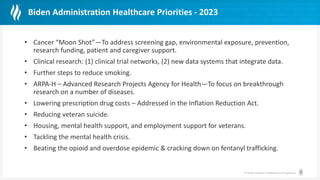 © Health Catalyst. Confidential and Proprietary.
Biden Administration Healthcare Priorities - 2023
• Cancer “Moon Shot”—To address screening gap, environmental exposure, prevention,
research funding, patient and caregiver support.
• Clinical research: (1) clinical trial networks, (2) new data systems that integrate data.
• Further steps to reduce smoking.
• ARPA-H – Advanced Research Projects Agency for Health—To focus on breakthrough
research on a number of diseases.
• Lowering prescription drug costs – Addressed in the Inflation Reduction Act.
• Reducing veteran suicide.
• Housing, mental health support, and employment support for veterans.
• Tackling the mental health crisis.
• Beating the opioid and overdose epidemic & cracking down on fentanyl trafficking.
 