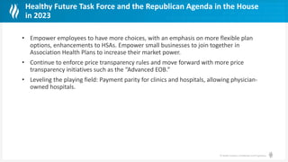 © Health Catalyst. Confidential and Proprietary.
Healthy Future Task Force and the Republican Agenda in the House
in 2023
• Empower employees to have more choices, with an emphasis on more flexible plan
options, enhancements to HSAs. Empower small businesses to join together in
Association Health Plans to increase their market power.
• Continue to enforce price transparency rules and move forward with more price
transparency initiatives such as the “Advanced EOB.”
• Leveling the playing field: Payment parity for clinics and hospitals, allowing physician-
owned hospitals.
 