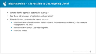 © Health Catalyst. Confidential and Proprietary.
Bipartisanship – Is it Possible to Get Anything Done?
• Where do the agendas potentially overlap?
• Are there other areas of potential collaboration?
• Potentially less controversial items, such as:
 Reauthorization of the Pandemic and All-Hazards Preparedness Act (PAHPA) – Set to expire
on September 30, 2023.
 Reauthorization of FDA User Fee Programs.
 Medicaid access.
 