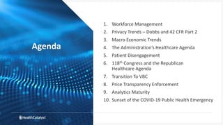 Agenda
1. Workforce Management
2. Privacy Trends – Dobbs and 42 CFR Part 2
3. Macro Economic Trends
4. The Administration’s Healthcare Agenda
5. Patient Disengagement
6. 118th Congress and the Republican
Healthcare Agenda
7. Transition To VBC
8. Price Transparency Enforcement
9. Analytics Maturity
10. Sunset of the COVID-19 Public Health Emergency
 