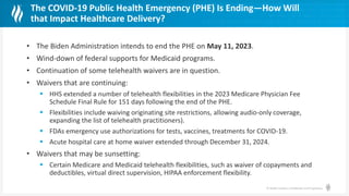 © Health Catalyst. Confidential and Proprietary.
The COVID-19 Public Health Emergency (PHE) Is Ending—How Will
that Impact Healthcare Delivery?
• The Biden Administration intends to end the PHE on May 11, 2023.
• Wind-down of federal supports for Medicaid programs.
• Continuation of some telehealth waivers are in question.
• Waivers that are continuing:
 HHS extended a number of telehealth flexibilities in the 2023 Medicare Physician Fee
Schedule Final Rule for 151 days following the end of the PHE.
 Flexibilities include waiving originating site restrictions, allowing audio-only coverage,
expanding the list of telehealth practitioners).
 FDAs emergency use authorizations for tests, vaccines, treatments for COVID-19.
 Acute hospital care at home waiver extended through December 31, 2024.
• Waivers that may be sunsetting:
 Certain Medicare and Medicaid telehealth flexibilities, such as waiver of copayments and
deductibles, virtual direct supervision, HIPAA enforcement flexibility.
 