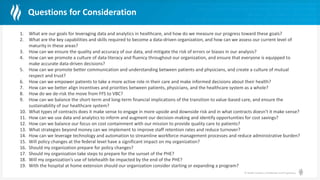© Health Catalyst. Confidential and Proprietary.
Questions for Consideration
1. What are our goals for leveraging data and analytics in healthcare, and how do we measure our progress toward these goals?
2. What are the key capabilities and skills required to become a data-driven organization, and how can we assess our current level of
maturity in these areas?
3. How can we ensure the quality and accuracy of our data, and mitigate the risk of errors or biases in our analysis?
4. How can we promote a culture of data literacy and fluency throughout our organization, and ensure that everyone is equipped to
make accurate data-driven decisions?
5. How can we promote better communication and understanding between patients and physicians, and create a culture of mutual
respect and trust?
6. How can we empower patients to take a more active role in their care and make informed decisions about their health?
7. How can we better align incentives and priorities between patients, physicians, and the healthcare system as a whole?
8. How do we de-risk the move from FFS to VBC?
9. How can we balance the short-term and long-term financial implications of the transition to value-based care, and ensure the
sustainability of our healthcare system?
10. What types of contracts does it make sense to engage in more upside and downside risk and in what contracts doesn’t it make sense?
11. How can we use data and analytics to inform and augment our decision-making and identify opportunities for cost savings?
12. How can we balance our focus on cost containment with our mission to provide quality care to patients?
13. What strategies beyond money can we implement to improve staff retention rates and reduce turnover?
14. How can we leverage technology and automation to streamline workforce management processes and reduce administrative burden?
15. Will policy changes at the federal level have a significant impact on my organization?
16. Should my organization prepare for policy changes?
17. Should my organization take steps to prepare for the sunset of the PHE?
18. Will my organization’s use of telehealth be impacted by the end of the PHE?
19. With the hospital at home extension should our organization consider starting or expanding a program?
 