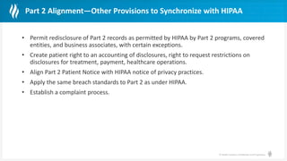 © Health Catalyst. Confidential and Proprietary.
Part 2 Alignment—Other Provisions to Synchronize with HIPAA
• Permit redisclosure of Part 2 records as permitted by HIPAA by Part 2 programs, covered
entities, and business associates, with certain exceptions.
• Create patient right to an accounting of disclosures, right to request restrictions on
disclosures for treatment, payment, healthcare operations.
• Align Part 2 Patient Notice with HIPAA notice of privacy practices.
• Apply the same breach standards to Part 2 as under HIPAA.
• Establish a complaint process.
 