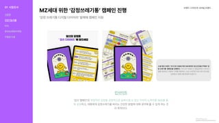 MZ세대위한‘감정쓰레기통’캠페인진행
‘감정쓰레기통디지털다이어리’발매해캠페인지원
브랜드디자인과내셔널브랜드
인사이트
‘감쓰캠페인’은
하고,대중에게감정쓰레기를버리는건강한방법에대해생각해볼수있게하는것
이목적이다.
부정적인감정을긍정적으로승화시킬수있는각자의노하우를SNS를통
해공유
PowerPoint프레젠테이션(mezzomedia.co.kr)
대학내일20대연구소,2021
소셜패션브랜드‘XYZBYKIMU’에서MZ세대의정신건강을주제로‘감
정쓰레기통’캠페인을진행한다.‘XYZBYKIMU’는발달장애인디자이너
들을양성하고자립의기회를제공하는소셜스타트업키뮤스튜디오(대표
남장원)가올해3월론칭한브랜드다.
01 시장조사
식문화
건강기능식품
KOL
홍보&유통&마케팅
차별점도출
 