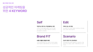 Edit
주목도 있는 2차 편집
단순 제공이 아닌 이제는 상품을 더 매력적이고 주목도를
높이는 콘텐츠 작업이 필요하다.
Self
성공적인 마케팅을

위한 4 KEYWORD
직접 먹는 장면 또는 직접 활용하는 장면
오디언스는 해당 제품을 대체할 수 있는 타사 제품
보다 소개되고 있는 제품이 인플루언서가 표현하는
맛과 동일하다고 판단한다.
Brand FIT
브랜드 제품과 모델간의 매치
오디언스에게 설득력이 있고 브랜드의 이미지와 제품의

성능과 어울리는 모델로 홍보하는 것이 가장 효과적이다.
Scenario
단순히 자랑이 아닌 정보제공도
전체 경험에 대한 정보와 내용을 담는 게 중요하고, 이를
위해 오디언스 몰입감, 궁금증, 기대를 증폭시킬 수 있어
야 한다.
홍보마케팅키워드 정리
 