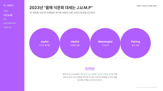 2023년 "올해 식문화 대세는 J.U.M.P"
‘초 개인화 시대’의 마케팅은 과거와 차원이 다른 소비자 분석을 요구한다.
브랜드 디자인과 내셔널 브랜드
https://www.hankyung.com/economy/article/2023030731021
Joyful Useful Meaningful Pairing
미식의 즐거움 유용한 집밥 가치소비 음식 궁합
인사이트
올해 국내 소비자들은 하기를
원하고 음식 간의 궁합을 생각해 끼니를 구성하며 환경을 고려한 제품
용기를 선택할 것이란 분석이다.
맛있으면서도 간편한 식사로 건강을 관리
01 시장조사
식문화
건강기능식품
KOL
홍보&유통&마케팅
차별점 도출
식문화
건강기능식품
KOL
홍보&유통&마케팅
차별점 도출
 
