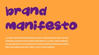 Brand 

Manifesto
pang!젤리는 미각을자극하고마음에영양을공급하는힘을가지고있습니다. 우리는단순한젤리브랜드가아닙니다.우리는당신의
즐거움의리듬이고,당신의가장친한친구이며,정신건강을향한여정의출발점입니다.pang!젤리는그어떤것과도대체될수없는위
트있는건강기능젤리브랜드입니다.어찌보면단순할수도있는두가지맛에서정신건강을건강하게되찾아보세요!당신이우울하거나
안좋은일이있을때도와줄수있는우리는건강함그자체입니다.우리같이 젤리처럼같이붙어있어봐요!
 