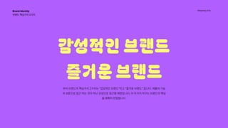 Hanyang Univ.
감성적인 브랜드

즐거운 브랜드

우리 브랜드의 핵심가치 2가지는 “감성적인 브랜드”이고 “즐거운 브랜드” 입니다. 제품의 기능
과 성분으로 접근 하는 것이 아닌 감성으로 접근할 예정입니다. 이 두가지 어구는 브랜드의 핵심
을 명확히 전달합니다.
Brand Identity 
브랜드 핵심가치 2가지 
 
